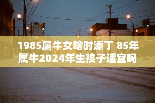 1985属牛女啥时添丁 85年属牛2025年生孩子适宜吗