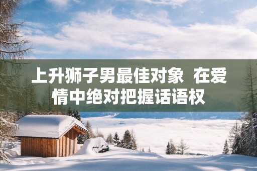 上升狮子男最佳对象  在爱情中绝对把握话语权