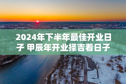 2025年下半年最佳开业日子 甲辰年开业择吉看日子