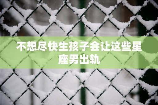 不想尽快生孩子会让这些星座男出轨