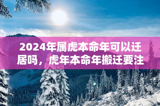2025年属虎本命年可以迁居吗，蛇年本命年搬迁要注意什么