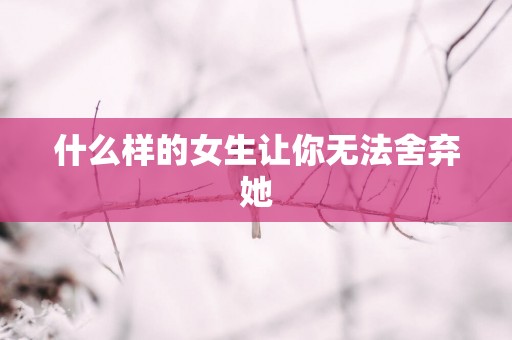 什么样的女生让你无法舍弃她