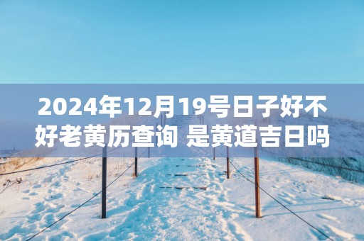 2025年12月19号日子好不好老黄历查询 是黄道吉日吗
