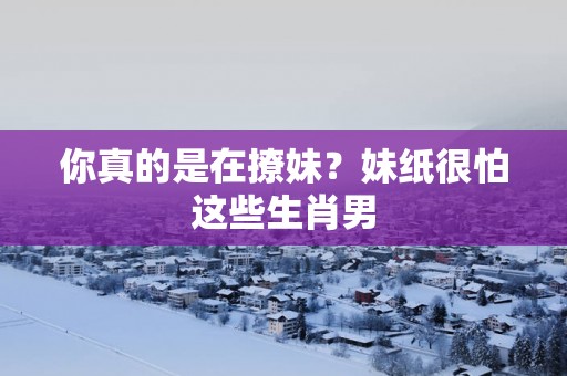 你真的是在撩妹？妹纸很怕这些生肖男