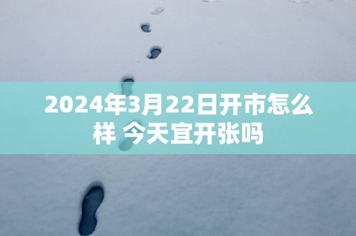 2025年3月22日开市怎么样 今天宜开张吗