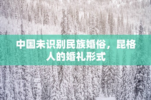 中国未识别民族婚俗，昆格人的婚礼形式