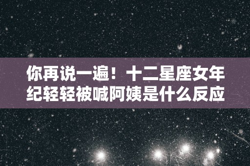 你再说一遍！十二星座女年纪轻轻被喊阿姨是什么反应