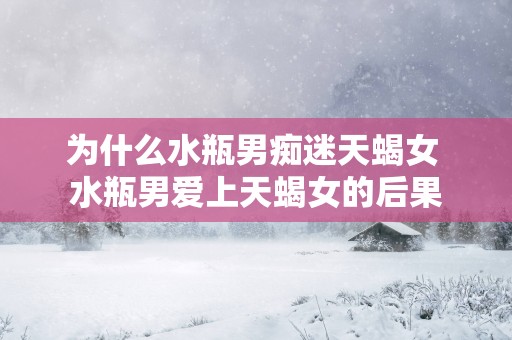 为什么水瓶男痴迷天蝎女 水瓶男爱上天蝎女的后果