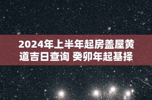 2025年上半年起房盖屋黄道吉日查询 癸卯年起基择日要求