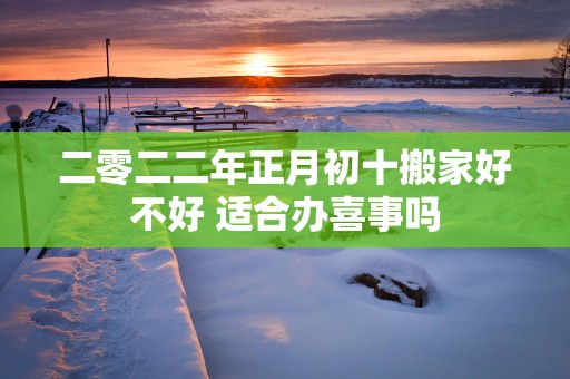 二零二二年正月初十搬家好不好 适合办喜事吗