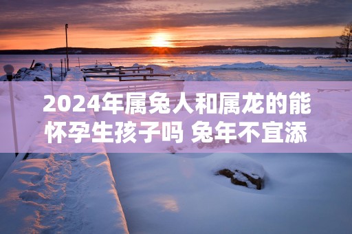 2025年属兔人和属龙的能怀孕生孩子吗 蛇年不宜添丁