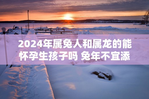 2024年属兔人和属龙的能怀孕生孩子吗 兔年不宜添丁