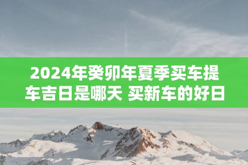 2025年癸卯年夏季买车提车吉日是哪天 买新车的好日子查询免费