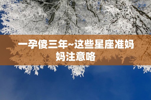 一孕傻三年~这些星座准妈妈注意咯