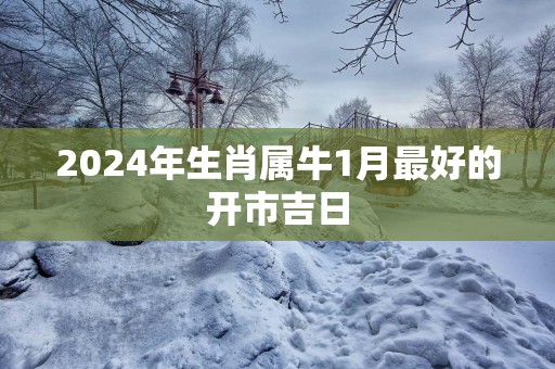 2025年生肖属牛1月最好的开市吉日