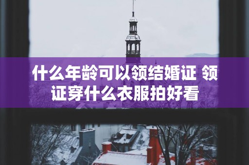 什么年龄可以领结婚证 领证穿什么衣服拍好看