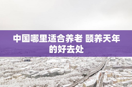 中国哪里适合养老 颐养天年的好去处