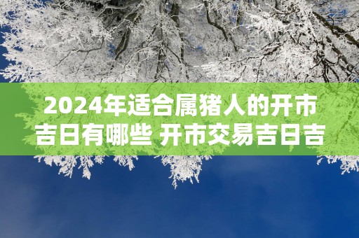 2025年适合属猪人的开市吉日有哪些 开市交易吉日吉时查询