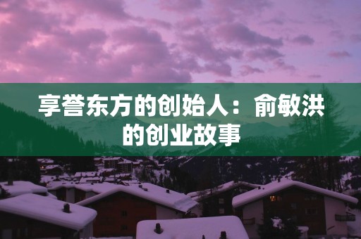 享誉东方的创始人：俞敏洪的创业故事