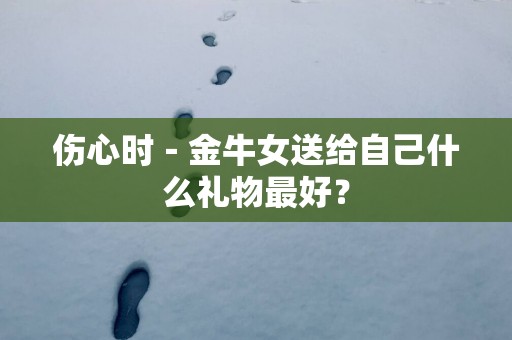 伤心时－金牛女送给自己什么礼物最好？