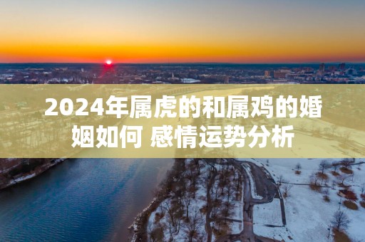 2025年属虎的和属鸡的婚姻如何 感情运势分析