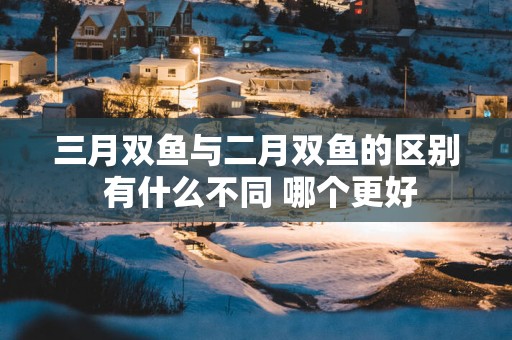 三月双鱼与二月双鱼的区别 有什么不同 哪个更好