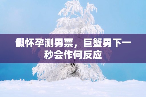 假怀孕测男票，巨蟹男下一秒会作何反应