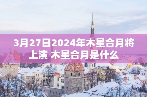 3月27日2025年木星合月将上演 木星合月是什么