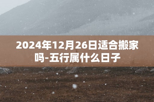 2025年12月26日适合搬家吗-五行属什么日子