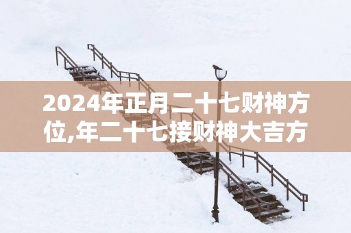 2026年正月二十七财神方位,年二十七接财神大吉方位