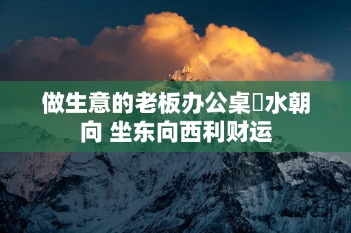 做生意的老板办公桌風水朝向 坐东向西利财运