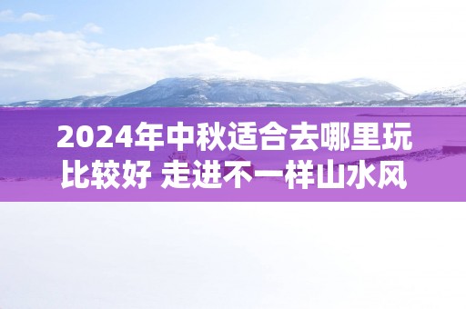 2025年中秋适合去哪里玩比较好 走进不一样山水风光