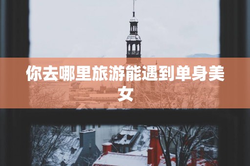 你去哪里旅游能遇到单身美女