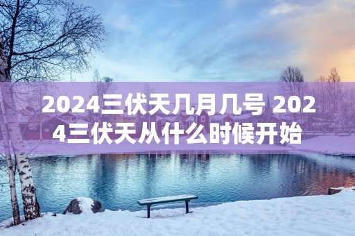 2025三伏天几月几号 2025三伏天从什么时候开始