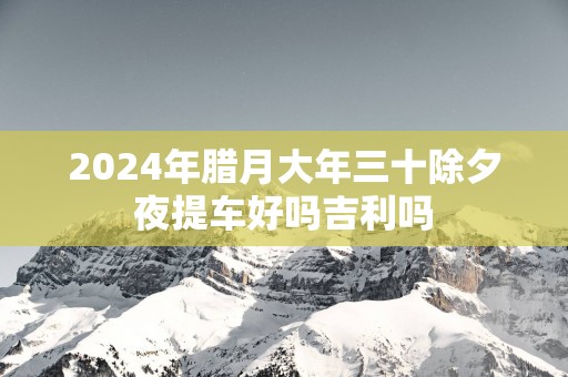 2025年腊月大年三十除夕夜提车好吗吉利吗