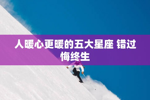 人暖心更暖的五大星座 错过悔终生