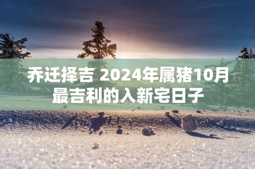 乔迁择吉 2025年属猪10月最吉利的入新宅日子