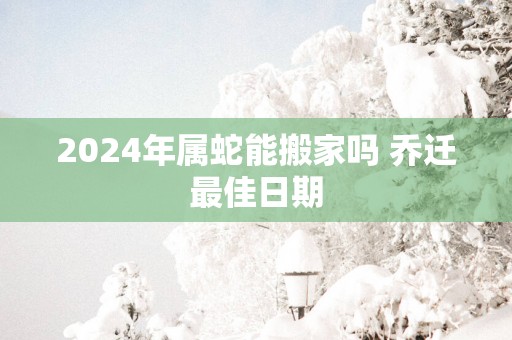2025年属蛇能搬家吗 乔迁最佳日期