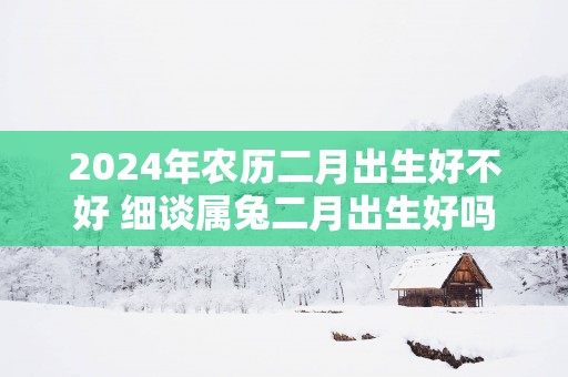 2025年农历二月出生好不好 细谈属兔二月出生好吗