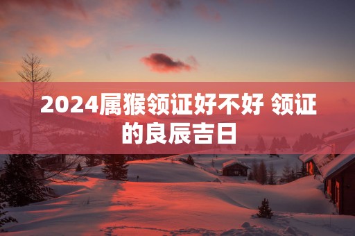 2025属猴领证好不好 领证的良辰吉日