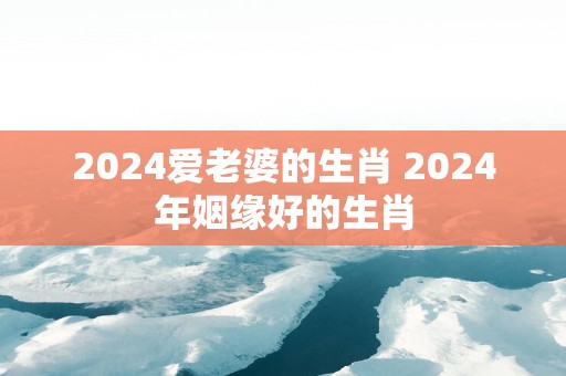 2025爱老婆的生肖 2025年姻缘好的生肖