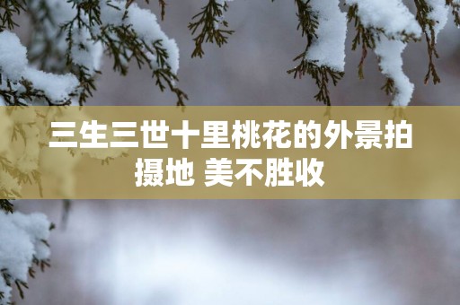 三生三世十里桃花的外景拍摄地 美不胜收