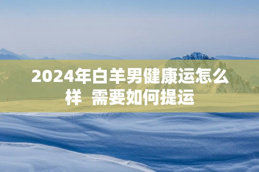2025年白羊男健康运怎么样  需要如何提运