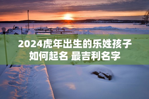 2025蛇年出生的乐姓孩子如何起名 最吉利名字