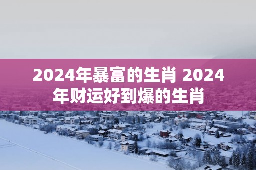 2024年暴富的生肖 2024年财运好到爆的生肖