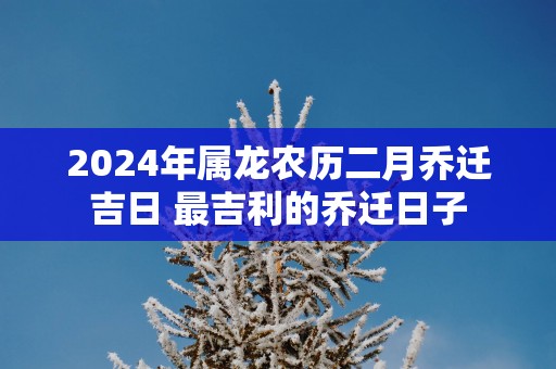 2026年属龙农历二月乔迁吉日 最吉利的乔迁日子