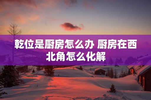 乾位是厨房怎么办 厨房在西北角怎么化解
