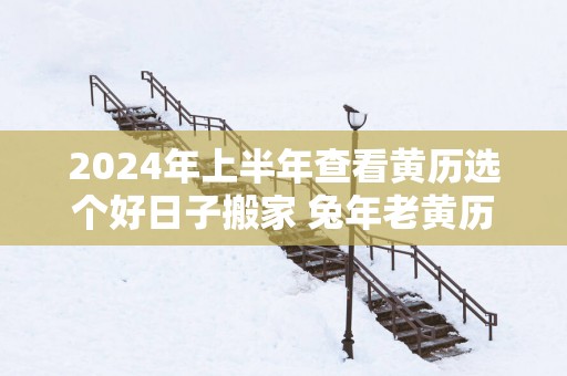 2025年上半年查看黄历选个好日子搬家 蛇年老黄历乔迁新居吉日