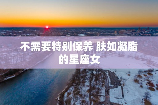 不需要特别保养 肤如凝脂的星座女