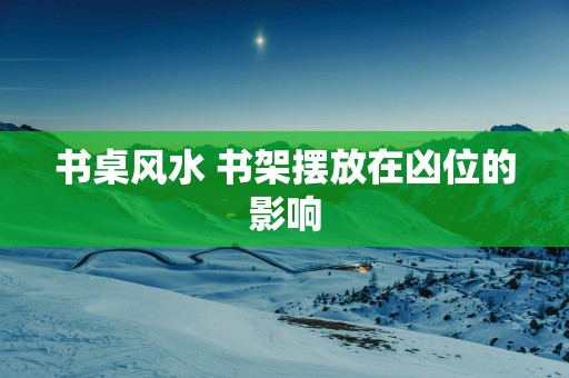书桌风水 书架摆放在凶位的影响